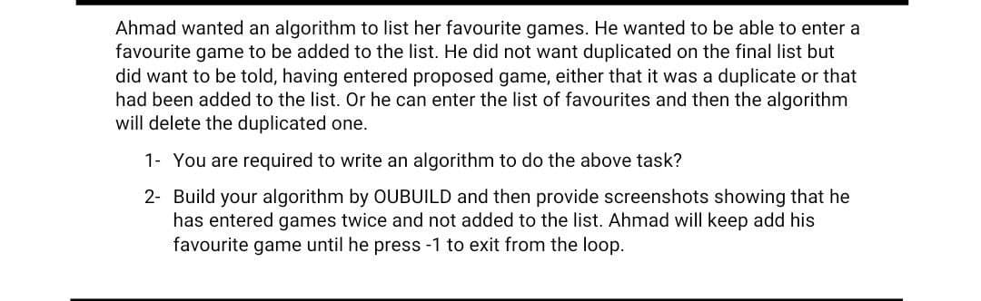 Ahmad wanted an algorithm to list her favourite games. He wanted to be able to enter a
favourite game to be added to the list. He did not want duplicated on the final list but
did want to be told, having entered proposed game, either that it was a duplicate or that
had been added to the list. Or he can enter the list of favourites and then the algorithm
will delete the duplicated one.
1- You are required to write an algorithm to do the above task?
2- Build your algorithm by OUBUILD and then provide screenshots showing that he
has entered games twice and not added to the list. Ahmad will keep add his
favourite game until he press -1 to exit from the loop.