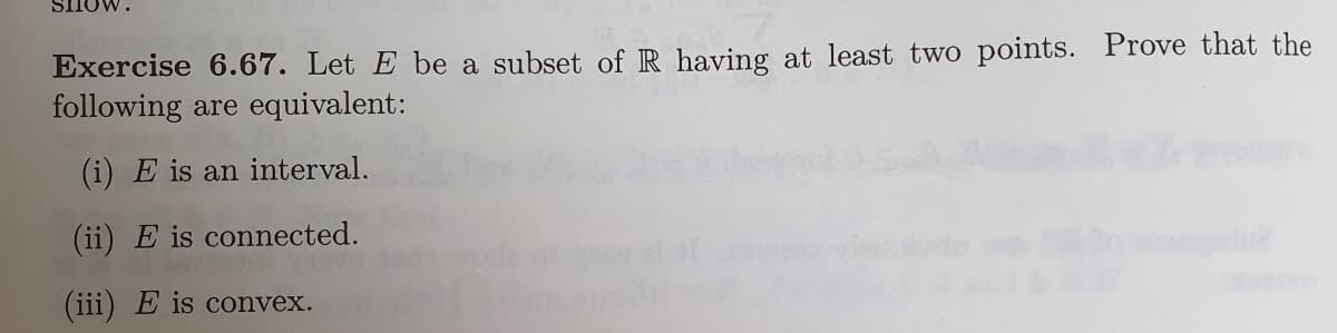 SHOW.
Exercise 6.67. Let E be a subset of R having at least two points. Prove that the
following are equivalent:
(i) E is an interval.
(ii) E is connected.
(iii) E is convex.