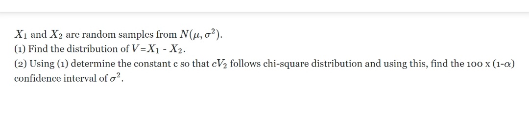 X₁ and X2 are random samples from N(μ, o²).
(1) Find the distribution of V=X₁ - X₂.
(2) Using (1) determine the constant c so that cV₂ follows chi-square distribution and using this, find the 100 x (1-a)
confidence interval of o².