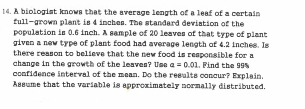 14. A biologist knows that the average length of a leaf of a certain
full-grown plant is 4 inches. The standard deviation of the
population is 0.6 inch. A sample of 20 leaves of that type of plant
given a new type of plant food had average length of 4.2 inches. Is
there reason to believe that the new food is responsible for a
change in the growth of the leaves? Use a = 0.01. Find the 99%
confidence interval of the mean. Do the results concur? Explain.
Assume that the variable is approximately normally distributed.