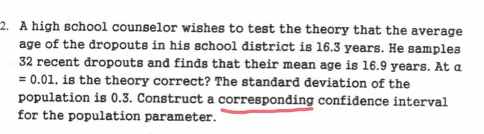 2. A high school counselor wishes to test the theory that the average
age of the dropouts in his school district is 16.3 years. He samples
32 recent dropouts and finds that their mean age is 16.9 years. At a
= 0.01, is the theory correct? The standard deviation of the
population is 0.3. Construct a corresponding confidence interval
for the population parameter.