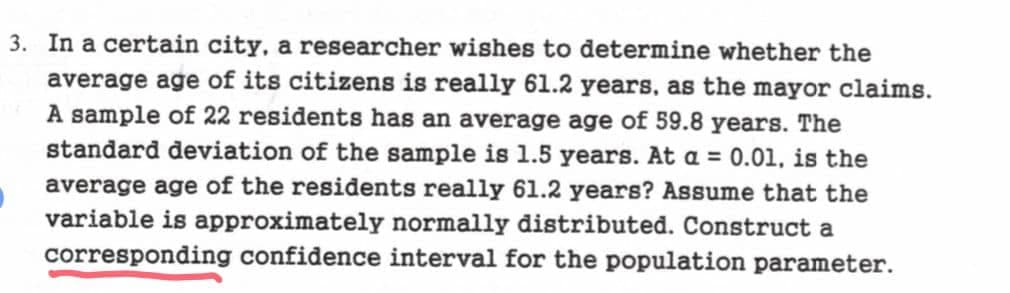 3. In a certain city, a researcher wishes to determine whether the
average age of its citizens is really 61.2 years, as the mayor claims.
A sample of 22 residents has an average age of 59.8 years. The
standard deviation of the sample is 1.5 years. At a = 0.01, is the
average age of the residents really 61.2 years? Assume that the
variable is approximately normally distributed. Construct a
corresponding confidence interval for the population parameter.