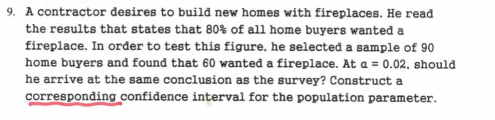 9. A contractor desires to build new homes with fireplaces. He read
the results that states that 80% of all home buyers wanted a
fireplace. In order to test this figure, he selected a sample of 90
home buyers and found that 60 wanted a fireplace. At a = 0.02, should
he arrive at the same conclusion as the survey? Construct a
corresponding confidence interval for the population parameter.