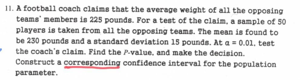 11. A football coach claims that the average weight of all the opposing
teams' members is 225 pounds. For a test of the claim, a sample of 50
players is taken from all the opposing teams. The mean is found to
be 230 pounds and a standard deviation 15 pounds. At a = 0.01, test
the coach's claim. Find the P-value, and make the decision.
Construct a corresponding confidence interval for the population
parameter.