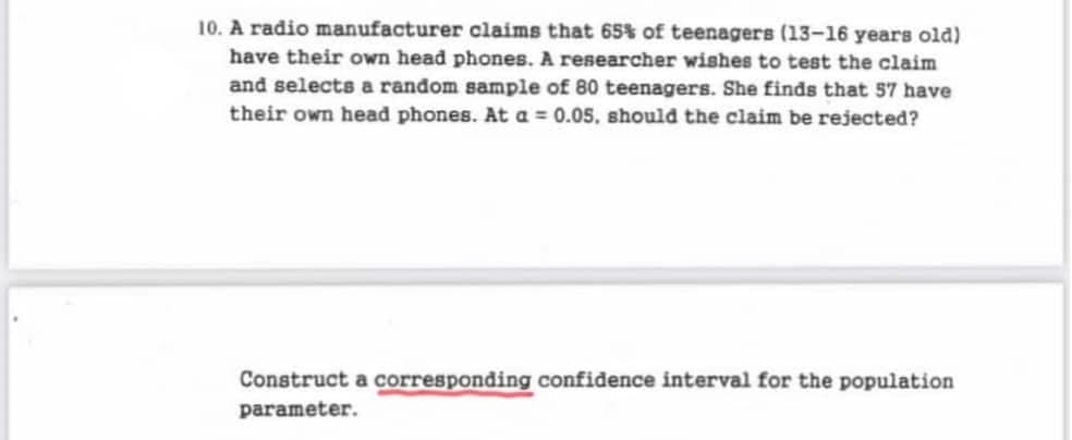 10. A radio manufacturer claims that 65% of teenagers (13-16 years old)
have their own head phones. A researcher wishes to test the claim
and selects a random sample of 80 teenagers. She finds that 57 have
their own head phones. At a = 0.05, should the claim be rejected?
Construct a corresponding confidence interval for the population
parameter.