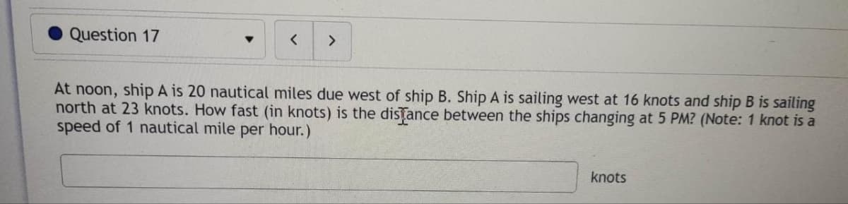 Question 17
<
>
At noon, ship A is 20 nautical miles due west of ship B. Ship A is sailing west at 16 knots and ship B is sailing
north at 23 knots. How fast (in knots) is the distance between the ships changing at 5 PM? (Note: 1 knot is a
speed of 1 nautical mile per hour.)
knots