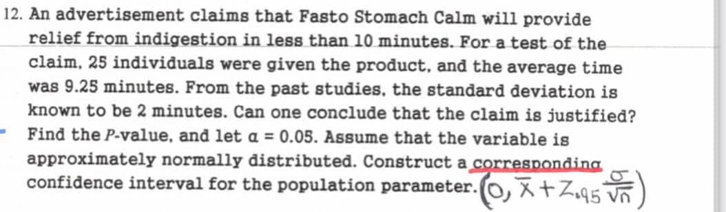 12. An advertisement claims that Fasto Stomach Calm will provide
relief from indigestion in less than 10 minutes. For a test of the
claim, 25 individuals were given the product, and the average time
was 9.25 minutes. From the past studies, the standard deviation is
known to be 2 minutes. Can one conclude that the claim is justified?
Find the P-value, and let a = 0.05. Assume that the variable is
approximately normally distributed. Construct a corresponding
confidence interval for the population parameter.O, X + Z095 vñ
-