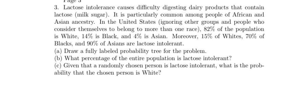 3. Lactose intolerance causes difficulty digesting dairy products that contain
lactose (milk sugar). It is particularly common among people of African and
Asian ancestry. In the United States (ignoring other groups and people who
consider themselves to belong to more than one race), 82% of the population
is White, 14% is Black, and 4% is Asian. Moreover, 15% of Whites, 70% of
Blacks, and 90% of Asians are lactose intolerant.
(a) Draw a fully labeled probability tree for the problem.
(b) What percentage of the entire population is lactose intolerant?
(c) Given that a randomly chosen person is lactose intolerant, what is the prob-
ability that the chosen person is White?