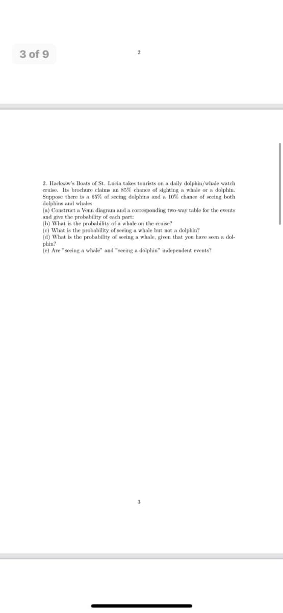 3 of 9
2. Hacksaw's Boats of St. Lucia takes tourists on a daily dolphin/whale watch
cruise. Its brochure claims an 85% chance of sighting a whale or a dolphin.
Suppose there is a 65% of seeing dolphins and a 10% chance of seeing both
dolphins and whales
(a) Construct a Venn diagram and a corresponding two-way table for the events
and give the probability of each part:
(b) What is the probability of a whale on the cruise?
(c) What is the probability of seeing a whale but not a dolphin?
(d) What is the probability of seeing a whale, given that you have seen a dol-
phin?
(e) Are "seeing a whale" and "seeing a dolphin" independent events?
3