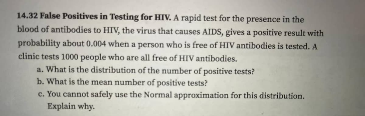 14.32 False Positives in Testing for HIV. A rapid test for the presence in the
blood of antibodies to HIV, the virus that causes AIDS, gives a positive result with
probability about 0.004 when a person who is free of HIV antibodies is tested. A
clinic tests 1000 people who are all free of HIV antibodies.
a. What is the distribution of the number of positive tests?
b. What is the mean number of positive tests?
c. You cannot safely use the Normal approximation for this distribution.
Explain why.