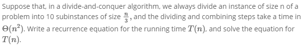 Suppose that, in a divide-and-conquer algorithm, we always divide an instance of size n of a
problem into 10 subinstances of size , and the dividing and combining steps take a time in
O(n²). Write a recurrence equation for the running time T(n), and solve the equation for
T(n).
