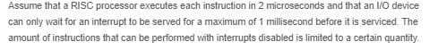 Assume that a RISC processor executes each instruction in 2 microseconds and that an 1/0 device
can only wait for an interrupt to be served for a maximum of 1 millisecond before it is serviced. The
amount of instructions that can be performed with interrupts disabled is limited to a certain quantity.
