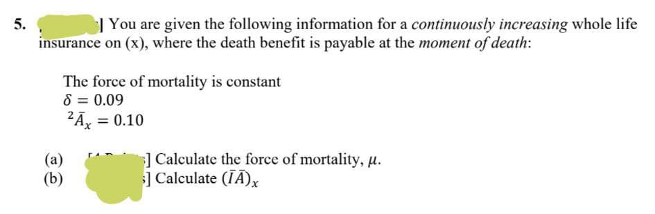 5.
| You are given the following information for a continuously increasing whole life
insurance on (x), where the death benefit is payable at the moment of death:
The force of mortality is constant
8 = 0.09
2Ā, = 0.10
(a)
(b)
]Calculate the force of mortality, µ.
] Calculate (TĀ),x
