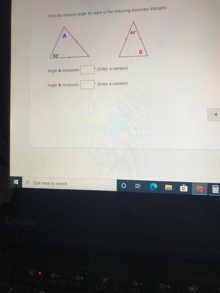 Find the missing angle for each of the following isosceles triangles:
44
A
65°
Angle A measures
(Enter a number)
Angle B measures
(Enter a number)
P Type here to search
Lenovo
田
立
