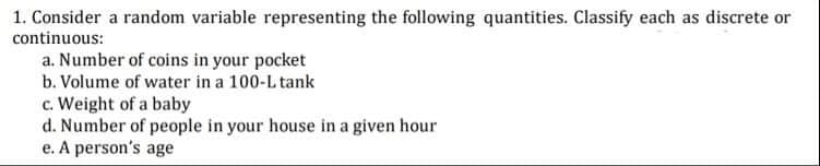 1. Consider a random variable representing the following quantities. Classify each as discrete or
continuous:
a. Number of coins in your pocket
b. Volume of water in a 100-L tank
c. Weight of a baby
d. Number of people in your house in a given hour
e. A person's age
