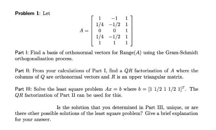 Problem 1: Let
1
-1
1
1/4 -1/2 1
A =
1
1/4 -1/2 1
1
1
1
Part I: Find a basis of orthonormal vectors for Range(A) using the Gram-Schmidt
orthogonalization process.
Part II: From your calculations of Part I, find a QR factorization of A where the
columns of Q are orthonormal vectors and R is an upper triangular matrix.
Part III: Solve the least square problem Ar = b where b = [1 1/2 1 1/2 1]". The
QR factorization of Part II can be used for this.
Is the solution that you determined in Part III, unique, or are
there other possible solutions of the least square problem? Give a brief explanation
for your answer.
