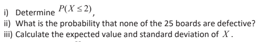 i) Determine P(X<2).
ii) What is the probability that none of the 25 boards are defective?
iii) Calculate the expected value and standard deviation of X.
