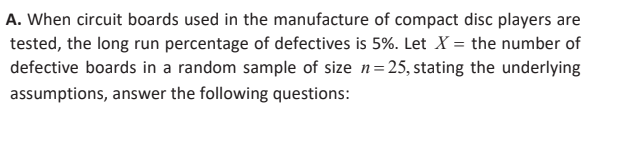 A. When circuit boards used in the manufacture of compact disc players are
tested, the long run percentage of defectives is 5%. Let X = the number of
defective boards in a random sample of size n=25, stating the underlying
assumptions, answer the following questions:
