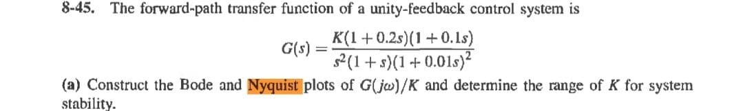 8-45. The forward-path transfer function of a unity-feedback control system is
K(1+0.2s)(1+0.1s)
G(s) =
2(1+ s)(1 + 0.01s)²
(a) Construct the Bode and Nyquist plots of G(jw)/K and determine the range of K for system
stability.
