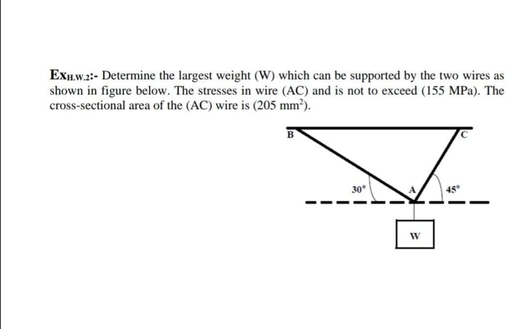 ExH.w.2:- Determine the largest weight (W) which can be supported by the two wires as
shown in figure below. The stresses in wire (AC) and is not to exceed (155 MPa). The
cross-sectional area of the (AC) wire is (205 mm²).
30°
45°
W
