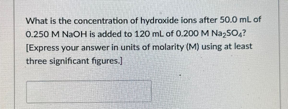 What is the concentration of hydroxide ions after 50.0 mL of
0.250 M NaOH is added to 120 mL of 0.200 M Na2SO4?
[Express your answer in units of molarity (M) using at least
three significant figures.]