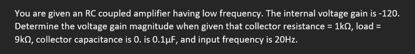You are given an RC coupled amplifier having low frequency. The internal voltage gain is -120.
Determine the voltage gain magnitude when given that collector resistance = 1k02, load =
9k, collector capacitance is 0. is 0.1μF, and input frequency is 20Hz.