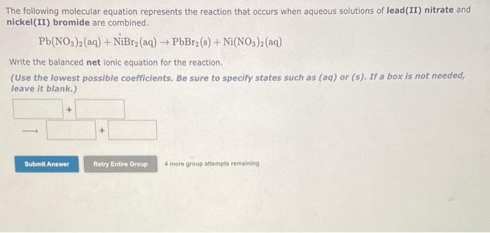 The following molecular equation represents the reaction that occurs when aqueous solutions of lead(II) nitrate and
nickel (II) bromide are combined.
Pb(NO3)2(aq) + NiBr₂ (aq) → PbBr2 (s) + Ni(NO3)2 (aq)
Write the balanced net ionic equation for the reaction.
(Use the lowest possible coefficients. Be sure to specify states such as (aq) or (s). If a box is not needed,
leave it blank.)
+
Submit Answer
Retry Entire Group
4 more group attempts remaining