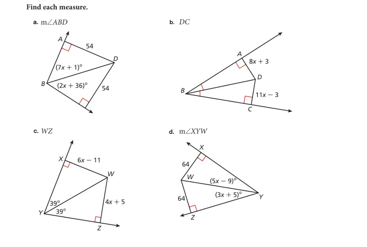 Find each measure.
a. m/ABD
B
c. WZ
Y
A
(7x + 1)º
(2x +36)°
X
39°
54
39°
6x 11
Z
54
W
4x + 5
b. DC
B
d. m/XYW
64
64
W
Z
A
(5x-
- 9)
(3x + 5)°
8x + 3
D
11x3