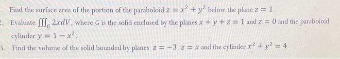 Find the surface area of the portion of the paraboloid z = x² + y² below the plane z = 1.
2. Evaluate fff 2xdV, where G is the solid enclosed by the planes x + y + z = 1 and z = 0 and the paraboloid
cylinder y 1x².
=
3. Find the volume of the solid bounded by planes z = -3, z = x and the cylinder x² + y² = 4.