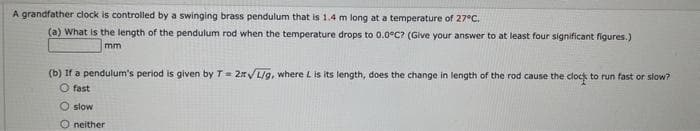 A grandfather clock is controlled by a swinging brass pendulum that is 1.4 m long at a temperature of 27°C.
(a) What is the length of the pendulum rod when the temperature drops to 0.0°C? (Give your answer to at least four significant figures.)
mm
(b) If a pendulum's period is given by T = 2√/L/g, where L is its length, does the change in length of the rod cause the clock to run fast or slow?
O fast
O slow
Oneither