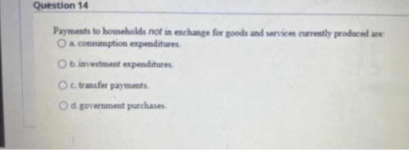 Question 14
Payments to households not in exchange for goods and services currently produced are:
O a consumption expenditures
O b.investment expenditures
Oc transfer payments.
Od government purchases.