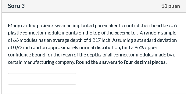 Many cardiac patients wear an implanted pacemaker to control their heartbeat. A
plastic connector module mounts on the top of the pacemaker. A random sample
of 66 modules has an average depth of 1,217 inch. Assuming a standard deviation
of 0,92 inch and an approximately normal distribution, find a 95% upper
confidence bound for the mean of the depths of all connector modules made by a
certain manufacturing company. Round the answers to four decimal places.
