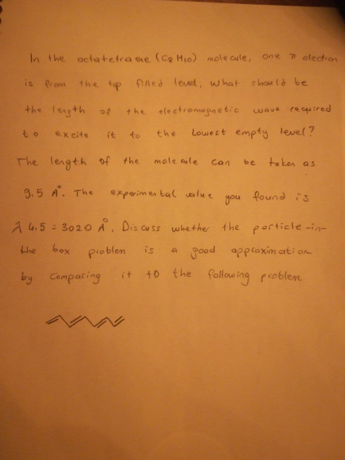 In the octatetra ae (Cg Hi0) mole cule, one
77 electron
is Prom the top flled level, what shou ld be
the legth of
the electromapnetic
wave required
to excite
the
Lowest empty level?
it
to
The length of the
mole aule
taken as
can
be
3.5 A. The
experimen tal value
you
found is
A4.5 3020 A, Dis cuss whether the porticle-in-
the
box
problen
is
a good approximati on
by Comparing
it t0 the following problen
