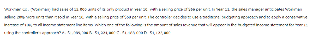 Workman Co. (Workman) had sales of 15,000 units of its only product in Year 10, with a selling price of $66 per unit. In Year 11, the sales manager anticipates Workman
selling 20% more units than it sold in Year 10, with a selling price of $68 per unit. The controller decides to use a traditional budgeting approach and to apply a conservative
increase of 10% to all income statement line items. Which one of the following is the amount of sales revenue that will appear in the budgeted income statement for Year 11
using the controller's approach? A. $1,089,000 B. $1,224, 000 C. $1,188,000 D. $1,122,000