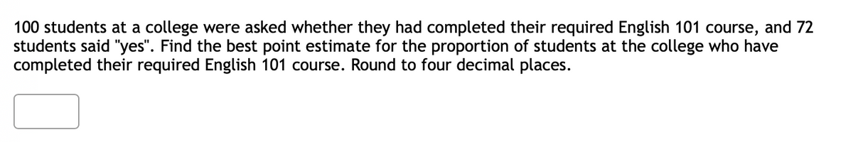 100 students at a college were asked whether they had completed their required English 101 course, and 72
students said "yes". Find the best point estimate for the proportion of students at the college who have
completed their required English 101 course. Round to four decimal places.
