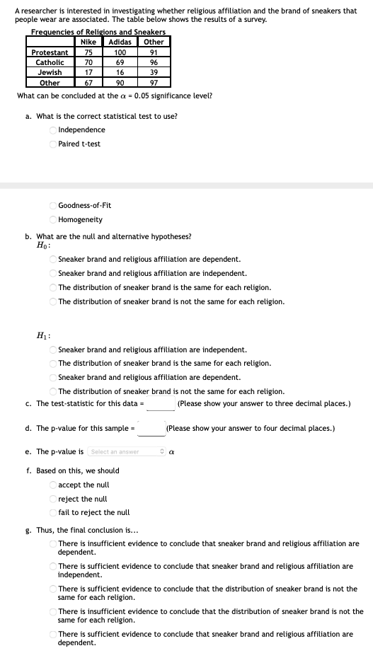 A researcher is interested in investigating whether religious affiliation and the brand of sneakers that
people wear are associated. The table below shows the results of a survey.
Frequencies of Religions and Sneakers
Adidas
100
Nike
Other
Protestant
Catholic
Jewish
Other
75
91
70
69
96
17
16
39
67
90
97
What can be concluded at the a = 0.05 significance level?
a. What is the correct statistical test to use?
O Independence
O Paired t-test
Goodness-of-Fit
Homogeneity
b. What are the null and alternative hypotheses?
Ho:
Sneaker brand and religious affiliation are dependent.
Sneaker brand and religious affiliation are independent.
The distribution of sneaker brand is the same for each religion.
The distribution of sneaker brand is not the same for each religion.
H1:
Sneaker brand and religious affiliation are independent.
O The distribution of sneaker brand is the same for each religion.
Sneaker brand and religious affiliation are dependent.
The distribution of sneaker brand is not the same for each religion.
c. The test-statistic for this data =
(Please show your answer to three decimal places.)
d. The p-value for this sample =
(Please show your answer to four decimal places.)
e. The p-value is Select an answer
f. Based on this, we should
accept the null
reject the null
fail to reject the null
g. Thus, the final conclusion is...
There is insufficient evidence to conclude that sneaker brand and religious affiliation are
dependent.
O There is sufficient evidence to conclude that sneaker brand and religious affiliation are
independent.
O There is sufficient evidence to conclude that the distribution of sneaker brand is not the
same for each religion.
There is insufficient evidence to conclude that the distribution of sneaker brand is not the
same for each religion.
There is sufficient evidence to conclude that sneaker brand and religious affiliation are
dependent.
