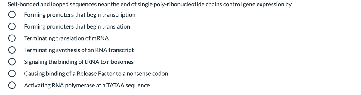 Self-bonded and looped sequences near the end of single poly-ribonucleotide chains control gene expression by
Forming promoters that begin transcription
Forming promoters that begin translation
Terminating translation of MRNA
Terminating synthesis of an RNA transcript
Signaling the binding of TRNA to ribosomes
Causing binding of a Release Factor to a nonsense codon
Activating RNA polymerase at a TATAA sequence
