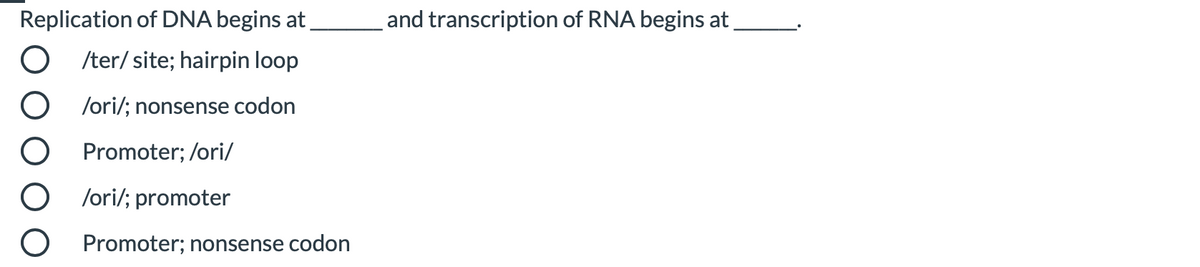 Replication of DNA begins at
and transcription of RNA begins at.
/ter/ site; hairpin loop
/ori/; nonsense codon
Promoter; /ori/
/ori/; promoter
Promoter; nonsense codon
