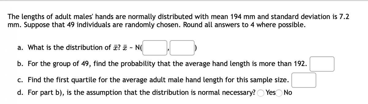 The lengths of adult males' hands are normally distributed with mean 194 mm and standard deviation is 7.2
mm. Suppose that 49 individuals are randomly chosen. Round all answers to 4 where possible.
a. What is the distribution of ? - N(
b. For the group of 49, find the probability that the average hand length is more than 192.
c. Find the first quartile for the average adult male hand length for this sample size.
d. For part b), is the assumption that the distribution is normal necessary? O YesO No
