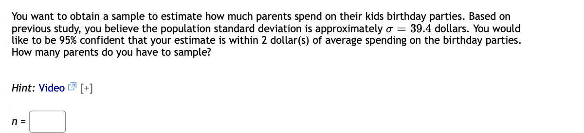 You want to obtain a sample to estimate how much parents spend on their kids birthday parties. Based on
previous study, you believe the population standard deviation is approximately o =
like to be 95% confident that your estimate is within 2 dollar(s) of average spending on the birthday parties.
How many parents do you have to sample?
39.4 dollars. You would
Hint: Video
[+]
n =
