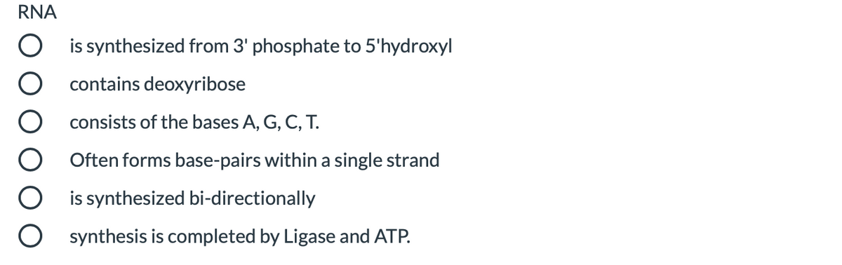 RNA
is synthesized from 3' phosphate to 5'hydroxyl
contains deoxyribose
consists of the bases A, G, C, T.
Often forms base-pairs within a single strand
is synthesized bi-directionally
synthesis is completed by Ligase and ATP.
