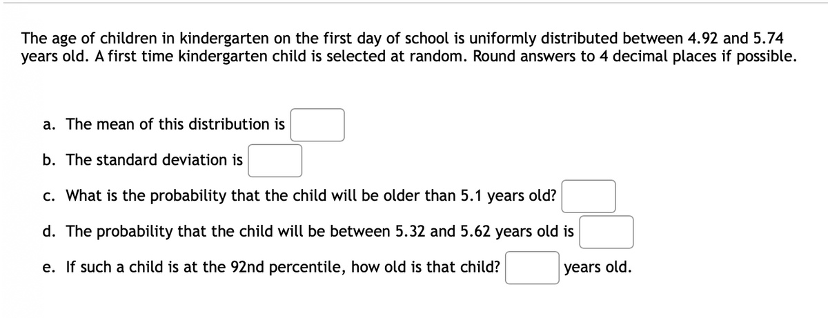 The age of children in kindergarten on the first day of school is uniformly distributed between 4.92 and 5.74
years old. A first time kindergarten child is selected at random. Round answers to 4 decimal places if possible.
a. The mean of this distribution is
b. The standard deviation is
c. What is the probability that the child will be older than 5.1 years old?
d. The probability that the child will be between 5.32 and 5.62 years old is
e. If such a child is at the 92nd percentile, how old is that child?
years old.
