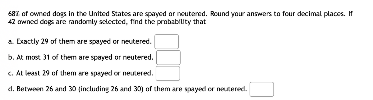 68% of owned dogs in the United States are spayed or neutered. Round your answers to four decimal places. If
42 owned dogs are randomly selected, find the probability that
a. Exactly 29 of them are spayed or neutered.
b. At most 31 of them are spayed or neutered.
c. At least 29 of them are spayed or neutered.
d. Between 26 and 30 (including 26 and 30) of them are spayed or neutered.
