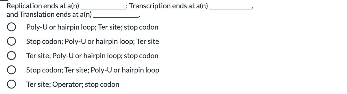 Replication ends at a(n)
and Translation ends at a(n)
; Transcription ends at a(n)
Poly-U or hairpin loop; Ter site; stop codon
Stop codon; Poly-U or hairpin loop; Ter site
Ter site; Poly-U or hairpin loop; stop codon
Stop codon; Ter site; Poly-U or hairpin loop
Ter site; Operator; stop codon
