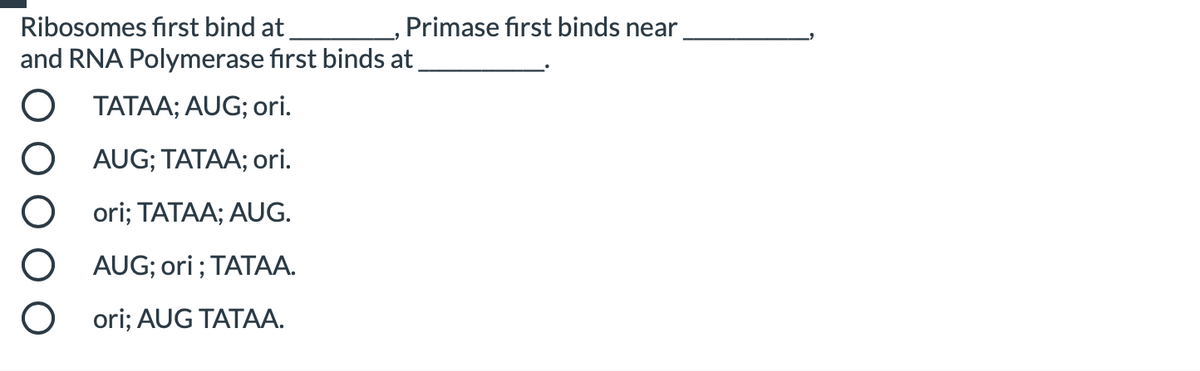 Ribosomes first bind at
and RNA Polymerase first binds at
Primase first binds near
TATAA; AUG; ori.
AUG; TATAA; ori.
ori; TATAA; AUG.
AUG; ori ; TATAA.
ori; AUG TATAA.
