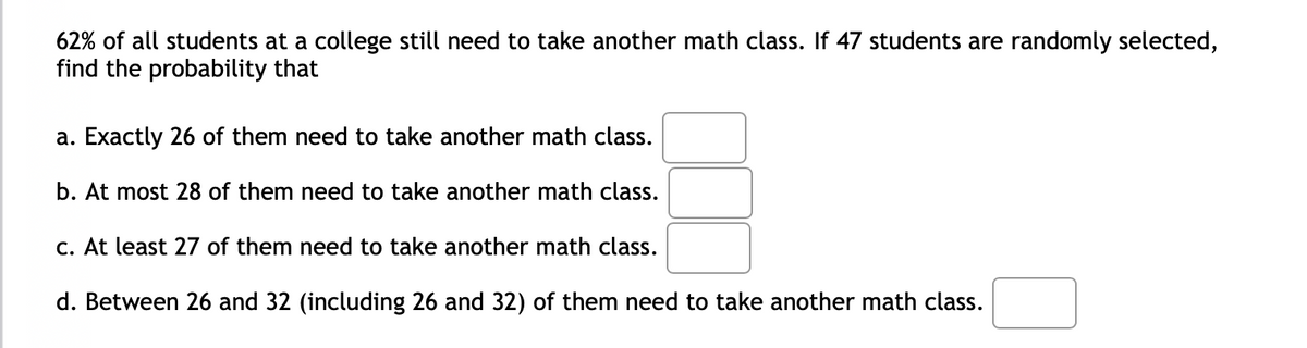 62% of all students at a college still need to take another math class. If 47 students are randomly selected,
find the probability that
a. Exactly 26 of them need to take another math class.
b. At most 28 of them need to take another math class.
C. At least 27 of them need to take another math class.
d. Between 26 and 32 (including 26 and 32) of them need to take another math class.
