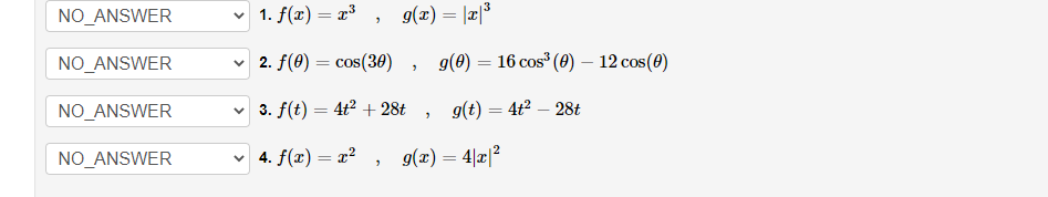 NO_ANSWER
NO_ANSWER
NO_ANSWER
NO_ANSWER
1. f(x) = x³, g(x) = |x|³
2. f(0) = cos(30)
3. f(t) = 4t² + 28t
✓ 4. f(x) = x²
2
"
"
g(0) = 16 cos³ (0) - 12 cos (0)
g(t) = 4t² - 28t
g(x) = 4|x|²