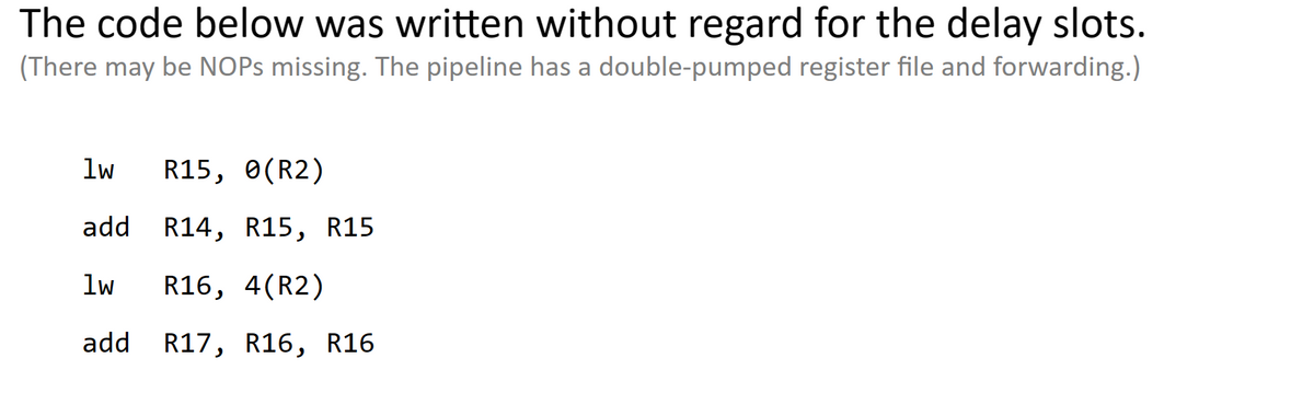 The code below was written without regard for the delay slots.
(There may be NOPs missing. The pipeline has a double-pumped register file and forwarding.)
1w
add
lw R16, 4(R2)
add R17, R16, R16
R15, 0(R2)
R14, R15, R15