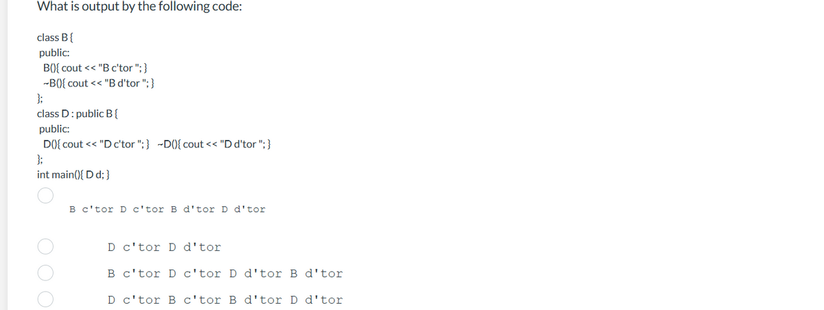 What is output by the following code:
class B {
public:
B(){ cout << "B c'tor "; }
-B(){ cout << "B d'tor "; }
};
class D: public B{
public:
D(){ cout << "D c'tor ";} ~D(){ cout << "D d'tor "; }
};
int main(){ D d;}
O O O
B c'tor D c'tor B d'tor D d'tor
D c'tor D d'tor
B
c'tor D
c'tor D d'tor B d'tor
D c'tor B c'tor B d'tor D d'tor