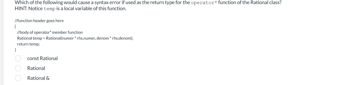 Which of the following would cause a syntax error if used as the return type for the operator* function of the Rational class?
HINT: Notice temp is a local variable of this function.
//function header goes here
{
//body of operator* member function
Rational temp = Rational(numer * rhs.numer, denom * rhs.denom);
return temp;
}
1000
const Rational
Rational
Rational &